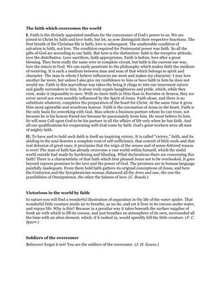 The faith which overcomes the world
I. Faith is the divinely appointed medium for the conveyance of God’s power to us. We are
joined to Christ by faith and love both; but let, us now distinguish their respective functions. The
first breath of the Christian life is faith; love is subsequent. The unalterable condition of
salvation is faith, not love. The condition required for Pentecostal power was faith. So all the
gifts of God are according to our faith. But here is the distinction: faith is the receptive attitude,
love the distributive. Love sacrifices, faith appropriates. Faith is before, love after a great
blessing. They form really the same wire in complete circuit, but faith is the current our way,
love the return to God. We can easily penetrate to the philosophy which makes faith the medium
of receiving. It is such a medium between man and man of that which belongs to spirit and
character. The man in whom I believe influences me most and makes my character. I may love
another far more, but unless I also give my confidence to him or have faith in him he does not
mould me. Faith in this marvellous way takes the being it clings to into our innermost nature
and gladly surrenders to him. It alone truly expels haughtiness and pride, which, while they
exist, make it impossible to save. With no more faith in Him than in Socrates or Seneca, they are
never saved nor even sensibly influenced by the Spirit of Jesus. Faith alone, and there is no
substitute whatever, completes the preparation of the heart for Christ. At the same time it gives
Him most agreeable and wondrous honour. Faith is the coronation of Jesus in the heart. Faith is
the only basis for coworking with God. Man selects a business partner whom he can trust, not
because he is his bosom friend nor because he passionately loves him. He must believe In him.
So will man Call upon God to be his partner in all the affairs of life only when he has faith. And
all our qualifications for cooperating with God come by faith. God’s great workers were all men
of mighty faith.
II. To have and to hold such faith is itself an inspiring victory. It is called “victory,” faith, and its
abiding in the soul denotes a complete rout of self-sufficiency, that conceit of little souls and that
real delusion of great ones; it proclaims that the reign of the senses and of sense-fettered reason
is over! The man of faith has already overcome a vast world within himself, which the sinful
world outside had made by hardening and blinding. What declarations there are concerning this
faith! There is a characteristic of that faith which best pleased Jesus not to be overlooked. It goes
beyond express promises to the love and the power of God. The promises are in human language
painfully inadequate. From them bold faith gathers its original conceptions of Jesus, and here
the Centurion and the Syrophenician woman distanced all the Jews and saw, the one the
possibilities of Omnipotence, the other the fulness of love. (C. Roads.)
Victorious in the world by faith
In nature you will find a wonderful illustration of separation in the life of the water spider. That
wonderful little creature needs air to breathe, as we do, and yet it lives in its cocoon under water,
and enjoys life. Why is this? Because in a peculiar way it takes beneath the surface supplies of
fresh air with which to fill its cocoon, and just breathes an atmosphere of its own, surrounded all
the time with an alien element, which, if it rushed in, would speedily kill the little creature. (F. C.
Spurr.)
Soldiers of the overcomer
Believers! forget it not! You are the soldiers of the overcomer. (J. H. Evans.)
 