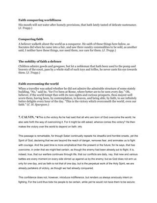 Faith conquering worldliness
His mouth will not water after homely provisions, that hath lately tasted of delicate sustenance.
(J. Trapp.)
Conquering faith
A believer walketh about the world as a conqueror. He saith of these things here below, as
Socrates did when he came into a fair, and saw there sundry commodities to be sold, as another
said, I neither have these things, nor need them, nor care for them. (J. Trapp.)
The nobility of faith a defence
Children admire gawds and gewgaws; but let a nobleman that hath been used to the pomp and
bravery of the court, pass by a whole stall of such toys and trifles, he never casts his eye towards
them. (J. Trapp.)
Faith overcoming the world
When a traveller was asked whether he did not admire the admirable structure of some stately
building, “No,” said he, “for I’ve been at Rome, where better are to be seen every day.” Oh,
believer, if the world tempt thee with its rare sights and curious prospects, thou mayest well
scorn them, having been, by contemplation, in heaven, and being able, by faith, to see infinitely
better delights every hour of the day. “This is the victory which overcometh the world, even our
faith.” (C. H. Spurgeon.)
7. CALVIN, “4This is the victory As he had said that all who are born of God overcome the world, he
also sets forth the way of overcoming it. For it might be still asked, whence comes this victory? He then
makes the victory over the world to depend on faith. (93)
This passage is remarkable, for though Satan continually repeats his dreadful and horrible onsets, yet the
Spirit of God, declaring that we are beyond the reach of danger, removes fear, and animates us to fight
with courage. And the past time is more emphatical than the present or the future; for he says, that has
overcome, in order that we might feel certain, as though the enemy had been already put to flight. It is,
indeed, true, that our warfare continues through life, that our conflicts are daily, nay, that new and various
battles are every moment on every side stirred up against us by the enemy; but as God does not arm us
only for one day, and as faith is not that of one day, but is the perpetual work of the Holy Spirit, we are
already partakers of victory, as though we had already conquered.
This confidence does not, however, introduce indifference, but renders us always anxiously intent on
fighting. For the Lord thus bids his people to be certain, while yet he would not have them to be secure;
 
