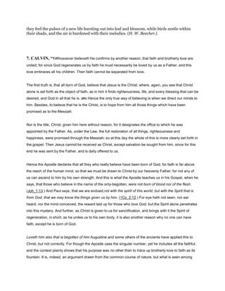 they feel the pulses of a new life bursting out into leaf and blossom, while birds nestle within
their shade, and the air is burdened with their melodies. (H. W. Beecher.)
7. CALVIN, “1Whosoever believeth He confirms by another reason, that faith and brotherly love are
united; for since God regenerates us by faith he must necessarily be loved by us as a Father; and this
love embraces all his children. Then faith cannot be separated from love.
The first truth is, that all born of God, believe that Jesus is the Christ; where, again, you see that Christ
alone is set forth as the object of faith, as in him it finds righteousness, life, and every blessing that can be
desired, and God in all that he is. (89) Hence the only true way of believing is when we direct our minds to
him. Besides, to believe that he is the Christ, is to hope from him all those things which have been
promised as to the Messiah.
Nor is the title, Christ, given him here without reason, for it designates the office to which he was
appointed by the Father. As, under the Law, the full restoration of all things, righteousness and
happiness, were promised through the Messiah; so at this day the whole of this is more clearly set forth in
the gospel. Then Jesus cannot be received as Christ, except salvation be sought from him, since for this
end he was sent by the Father, and is daily offered to us.
Hence the Apostle declares that all they who really believe have been born of God; for faith is far above
the reach of the human mind, so that we must be drawn to Christ by our heavenly Father; for not any of
us can ascend to him by his own strength. And this is what the Apostle teaches us in his Gospel, when he
says, that those who believe in the name of the only-begotten, were not born of blood nor of the flesh.
(Joh_1:13.) And Paul says, that we are endued,not with the spirit of this world, but with the Spirit that is
from God, that we may know the things given us by him. (1Co_2:12.) For eye hath not seen, nor ear
heard, nor the mind conceived, the reward laid up for those who love God; but the Spirit alone penetrates
into this mystery. And further, as Christ is given to us for sanctification, and brings with it the Spirit of
regeneration, in short, as he unites us to his own body, it is also another reason why no one can have
faith, except he is born of God.
Loveth him also that is begotten of him Augustine and some others of the ancients have applied this to
Christ, but not correctly. For though the Apostle uses the singular number, yet he includes all the faithful;
and the context plainly shows that his purpose was no other than to trace up brotherly love to faith as its
fountain. It is, indeed, an argument drawn from the common course of nature; but what is seen among
 