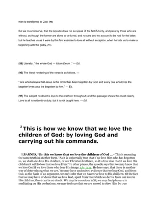 men is transferred to God. (90)
But we must observe, that the Apostle does not so speak of the faithful only, and pass by those who are
without, as though the former are alone to be loved, and no care and no account to be had for the latter;
but he teaches us as it were by this first exercise to love all without exception, when he bids us to make a
beginning with the godly. (91)
(89) Literally, “ the whole God — totum Deum .” — Ed.
(90) The literal rendering of the verse is as follows, —
“ one who believes that Jesus is the Christ has been begotten by God; and every one who loves the
begetter loves also the begotten by him.” — Ed.
(91) The subject no doubt is love to the brethren throughout; and this passage shews this most clearly.
Love to all is evidently a duty, but it is not taught here. — Ed.
2
This is how we know that we love the
children of God: by loving God and
carrying out his commands.
1.BARNES, “By this we know that we love the children of God ... - This is repeating
the same truth in another form. “As it is universally true that if we love Him who has begotten
us, we shall also love His children, or our Christian brethren, so it is true also that if we love His
children it will follow that we love Him.” In other places, the apostle says that we may know that
we love God if we love those who bear His image, 1Jo_3:14. He here says, that there is another
way of determining what we are. We may have undoubted evidence that we love God, and from
that, as the basis of an argument, we may infer that we have true love to His children. Of the fact
that we may have evidence that we love God, apart from that which we derive from our love to
His children, there can be no doubt. We may be conscious of it; we may find pleasure in
meditating on His perfections; we may feel sure that we are moved to obey Him by true
 
