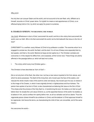 (Phi_4:13.)
He only then can conquer Satan and the world, and not succumb to his own flesh, who, diffident as to
himself, recumbs on Christ’ power alone. For byfaith he means a real apprehension of Christ, or an
effectual laying hold on him, by which we apply his power to ourselves.
8. CHARLES SIMEON, “OVERCOMING THE WORLD
1Jn_5:4-5. Whatsoever is born of God, overcometh the world: and this is the victory that overcometh the
world, even our faith. Who is he that overcometh the world, but he that believeth that Jesus is the Son of
God?
CHRISTIANITY is a warfare: every follower of Christ is by profession a soldier. The enemies whom he is
engaged to combat are, the world, the flesh, and the devil. It is of one of these more especially that my
text speaks; and that is, the world. Mankind at large are led captive by it. The Christian combats and
overcomes it. In this respect he differs from, and surpasses, all the human race. These things are plainly
affirmed in the passage before us: which will lead me to shew,
I. The victory which every true Christian gains—
The Christian is here described as “born of God”—
[He is not only born of the flesh, like other men, but has a new nature imparted to him from above, and
which he alone possesses. The Spirit of the living God, who moved upon the face of the waters, and
reduced the whole chaotic mass of this world to order and beauty, has moved upon his soul, to restore it
to the image of his Creator, in which it was originally formed, in righteousness and true holiness. The
person here spoken of as born of God, is also characterized as believing that Jesus is the Son of God.
This shews what the process of the Holy Spirit is, in transforming the soul. He makes us to feel our guilt
before God: he reveals the Lord Jesus Christ to us, as the appointed Saviour of the world: he enables us
to believe in him, and to confess him openly before men, as all our salvation and all our desire. Thus the
regenerate person shews himself to be a believer in Christ; and the believer in Christ approves himself to
be regenerate. And hence the terms, as characterizing the child of God, are convertible, and of the same
import.]
He overcomes the world—
 