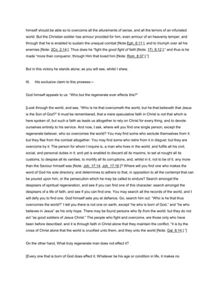 himself should be able so to overcome all the allurements of sense, and all the terrors of an infuriated
world. But the Christian soldier has armour provided for him, even armour of an heavenly temper; and
through that he is enabled to sustain the unequal combat [Note:Eph_6:11.], and to triumph over all his
enemies [Note: 2Co_2:14.]. Thus does he “fight the good fight of faith [Note: 1Ti_6:12.];” and thus is he
made “more than conqueror, through Him that loved him [Note: Rom_8:37.].”]
But in this victory he stands alone; as you will see, whilst I shew,
III. His exclusive claim to this prowess—
God himself appeals to us: “Who but the regenerate ever effects this?”
[Look through the world, and see, “Who is he that overcometh the world, but he that believeth that Jesus
is the Son of God?” It must be remembered, that a mere speculative faith in Christ is not that which is
here spoken of, but such a faith as leads us altogether to rely on Christ for every thing, and to devote
ourselves entirely to his service. And now, I ask, where will you find one single person, except the
regenerate believer, who so overcomes the world? You may find some who seclude themselves from it:
but they flee from the combat altogether. You may find some who retire from it in disgust: but they are
overcome by it. The person for whom I inquire is, a man who lives in the world, and fulfils all his civil,
social, and personal duties in it; and yet is enabled to discard all its maxims, to set at nought all its
customs, to despise all its vanities, to mortify all its corruptions, and, whilst in it, not to be of it, any more
than the Saviour himself was [Note: Joh_17:14; Joh_17:16.]? Where will you find one who makes the
word of God his sole directory; and determines to adhere to that, in opposition to all the contempt that can
be poured upon him, or the persecution which he may be called to endure? Search amongst the
despisers of spiritual regeneration, and see if you can find one of this character: search amongst the
despisers of a life of faith, and see if you can find one. You may search all the records of the world, and I
will defy you to find one. God himself sets you at defiance. Go, search him out: “Who is he that thus
overcomes the world?” I tell you there is not one on earth, except “he who is born of God,” and “he who
believes in Jesus” as his only hope. There may be found persons who fly from the world: but they do not
act “as good soldiers of Jesus Christ.” The people who fight and overcome, are those only who have
been before described: and it is through faith in Christ alone that they maintain the conflict; “it is by the
cross of Christ alone that the world is crucified unto them, and they unto the world [Note: Gal_6:14.].”]
On the other hand, What truly regenerate man does not effect it?
[Every one that is born of God does effect it. Whatever be his age or condition in life, it makes no
 