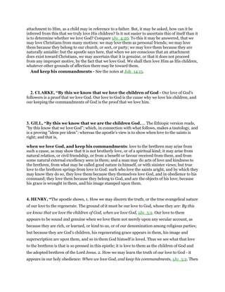 attachment to Him, as a child may in reference to a father. But, it may be asked, how can it be
inferred from this that we truly love His children? Is it not easier to ascertain this of itself than it
is to determine whether we love God? Compare 1Jo_4:20. To this it may be answered, that we
may love Christians from many motives: we may love them as personal friends; we may love
them because they belong to our church, or sect, or party; we may love them because they are
naturally amiable: but the apostle says here, that when we are conscious that an attachment
does exist toward Christians, we may ascertain that it is genuine, or that it does not proceed
from any improper motive, by the fact that we love God. We shall then love Him as His children,
whatever other grounds of affection there may be toward them.
And keep his commandments - See the notes at Joh_14:15.
2. CLARKE, “By this we know that we love the children of God - Our love of God’s
followers is a proof that we love God. Our love to God is the cause why we love his children, and
our keeping the commandments of God is the proof that we love him.
3. GILL, “By this we know that we are the children God,.... The Ethiopic version reads,
"by this know that we love God"; which, in connection with what follows, makes a tautology, and
is a proving "idem per idem": whereas the apostle's view is to show when love to the saints is
right; and that is,
when we love God, and keep his commandments: love to the brethren may arise from
such a cause, as may show that it is not brotherly love, or of a spiritual kind; it may arise from
natural relation, or civil friendship, or from a benefit or favour received from them, and from
some natural external excellency seen in them; and a man may do acts of love and kindness to
the brethren, from what may be called good nature in himself, or with sinister views; but true
love to the brethren springs from love to God: such who love the saints aright, and by which they
may know they do so, they love them because they themselves love God, and in obedience to his
command; they love them because they belong to God, and are the objects of his love; because
his grace is wrought in them, and his image stamped upon them.
4. HENRY, “The apostle shows, 1. How we may discern the truth, or the true evangelical nature
of our love to the regenerate. The ground of it must be our love to God, whose they are: By this
we know that we love the children of God, when we love God, 1Jo_5:2. Our love to them
appears to be sound and genuine when we love them not merely upon any secular account, as
because they are rich, or learned, or kind to us, or of our denomination among religious parties;
but because they are God's children, his regenerating grace appears in them, his image and
superscription are upon them, and so in them God himself is loved. Thus we see what that love
to the brethren is that is so pressed in this epistle; it is love to them as the children of God and
the adopted brethren of the Lord Jesus. 2. How we may learn the truth of our love to God - it
appears in our holy obedience: When we love God, and keep his commandments, 1Jo_5:2. Then
 