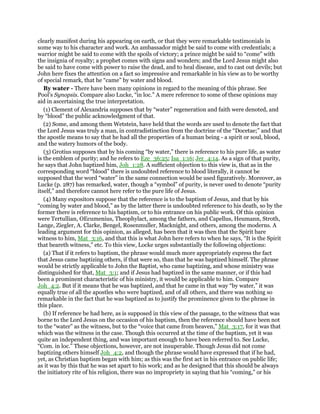 clearly manifest during his appearing on earth, or that they were remarkable testimonials in
some way to his character and work. An ambassador might be said to come with credentials; a
warrior might be said to come with the spoils of victory; a prince might be said to “come” with
the insignia of royalty; a prophet comes with signs and wonders; and the Lord Jesus might also
be said to have come with power to raise the dead, and to heal disease, and to cast out devils; but
John here fixes the attention on a fact so impressive and remarkable in his view as to be worthy
of special remark, that he “came” by water and blood.
By water - There have been many opinions in regard to the meaning of this phrase. See
Pool’s Synopsis. Compare also Lucke, “in loc.” A mere reference to some of these opinions may
aid in ascertaining the true interpretation.
(1) Clement of Alexandria supposes that by “water” regeneration and faith were denoted, and
by “blood” the public acknowledgment of that.
(2) Some, and among them Wetstein, have held that the words are used to denote the fact that
the Lord Jesus was truly a man, in contradistinction from the doctrine of the “Docetae;” and that
the apostle means to say that he had all the properties of a human being - a spirit or soul, blood,
and the watery humors of the body.
(3) Grotius supposes that by his coming “by water,” there is reference to his pure life, as water
is the emblem of purity; and he refers to Eze_36:25; Isa_1:16; Jer_4:14. As a sign of that purity,
he says that John baptized him, Joh_1:28. A sufficient objection to this view is, that as in the
corresponding word “blood” there is undoubted reference to blood literally, it cannot be
supposed that the word “water” in the same connection would be used figuratively. Moreover, as
Lucke (p. 287) has remarked, water, though a “symbol” of purity, is never used to denote “purity
itself,” and therefore cannot here refer to the pure life of Jesus.
(4) Many expositors suppose that the reference is to the baptism of Jesus, and that by his
“coming by water and blood,” as by the latter there is undoubted reference to his death, so by the
former there is reference to his baptism, or to his entrance on his public work. Of this opinion
were Tertullian, OEcumenius, Theophylact, among the fathers, and Capellus, Heumann, Stroth,
Lange, Ziegler, A. Clarke, Bengel, Rosenmuller, Macknight, and others, among the moderns. A
leading argument for this opinion, as alleged, has been that it was then that the Spirit bare
witness to him, Mat_3:16, and that this is what John here refers to when he says, “It is the Spirit
that beareth witness,” etc. To this view, Locke urges substantially the following objections:
(a) That if it refers to baptism, the phrase would much more appropriately express the fact
that Jesus came baptizing others, if that were so, than that he was baptized himself. The phrase
would be strictly applicable to John the Baptist, who came baptizing, and whose ministry was
distinguished for that, Mat_3:1; and if Jesus had baptized in the same manner, or if this had
been a prominent characteristic of his ministry, it would be applicable to him. Compare
Joh_4:2. But if it means that he was baptized, and that he came in that way “by water,” it was
equally true of all the apostles who were baptized, and of all others, and there was nothing so
remarkable in the fact that he was baptized as to justify the prominence given to the phrase in
this place.
(b) If reference be had here, as is supposed in this view of the passage, to the witness that was
borne to the Lord Jesus on the occasion of his baptism, then the reference should have been not
to the “water” as the witness, but to the “voice that came from heaven,” Mat_3:17, for it was that
which was the witness in the case. Though this occurred at the time of the baptism, yet it was
quite an independent thing, and was important enough to have been referred to. See Lucke,
“Com. in loc.” These objections, however, are not insuperable. Though Jesus did not come
baptizing others himself Joh_4:2, and though the phrase would have expressed that if he had,
yet, as Christian baptism began with him; as this was the first act in his entrance on public life;
as it was by this that he was set apart to his work; and as he designed that this should be always
the initiatory rite of his religion, there was no impropriety in saying that his “coming,” or his
 