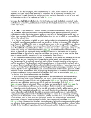 Messiah; or else the Holy Spirit, who bore testimony to Christ, by his descent on him at his
baptism, and upon his apostles at the day of Pentecost, and by attending, succeeding, and
confirming the Gospel, which is the testimony of him; and he is elsewhere, as well as here, and
in the context, spoken of as a witness of Christ, Act_5:32;
because the Spirit is truth; he is the Spirit of truth, and truth itself; he is essentially truth;
his testimony is most true, and firmly to be believed. The Vulgate Latin version reads, "because
Christ is the truth".
4. HENRY, “The faith of the Christian believer (or the believer in Christ) being thus mighty
and victorious, it had need to be well founded, to be furnished with unquestionable celestial
evidence concerning the divine mission, authority, and office of the Lord Jesus; and it is so; he
brings his credentials along with him, and he brings them in a way by which he came and in the
witness that attends him.
I. In the way and manner by which he came; not barely by which he came into the world, but
by and with which he came, and appeared, and acted, as a Saviour in the world: This is he that
came by water and blood. He came to save us from our sins, to give us eternal life, and bring us
to God; and, that he might the more assuredly do this, he came by, or with, water and blood.
Even Jesus Christ; Jesus Christ, I say, did so; and none but he. And I say it again, not by or with
water only, but by and with water and blood, 1Jo_5:6. Jesus Christ came with water and
blood, as the notes and signatures of the true effectual Saviour of the world; and he came by
water and blood as the means by which he would heal and save us. That he must and did thus
come in his saving office may appear by our remembering these things: -
1. We are inwardly and outwardly defiled. (1.) Inwardly, by the power and pollution off sin and
in our nature. For our cleansing from this we need spiritual water; such as can reach the soul
and the powers of it. Accordingly, there is in and by Christ Jesus the washing of regeneration
and the renewing of the Holy Ghost. And this was intimated to the apostles by our Lord, when
he washed their feet, and said to Peter, who refused to be washed, Except I wash thee, thou hast
no part in me. (2.) We are defiled outwardly, by the guilt and condemning power of sin upon our
persons. By this we are separated from God, and banished from his favourable, gracious, beatific
presence for ever. From this we must be purged by atoning blood. It is the law or determination
in the court of heaven that without shedding of blood there shall be no remission, Heb_9:22.
The Saviour from sin therefore must come with blood.
2. Both these ways of cleansing were represented in the old ceremonial institutions of God.
Persons and things must be purified by water and blood. There were divers washings and
carnal ordinances imposed till the time of reformation, Heb_9:10. The ashes of a heifer, mixed
with water, sprinkling the unclean, sanctifieth to the purifying of the flesh, Heb_9:13;
Num_19:9. And likewise almost all things are, by the law, purged with blood, Heb_9:22. As
those show us our double defilement, so they indicate the Saviour's two-fold purgation.
3. At and upon the death of Jesus Christ, his side being pierced with a soldier's spear, out of
the wound there immediately issued water and blood. This the beloved apostle saw, and he
seems to have been affected with the sight; he alone records it, and seems to reckon himself
obliged to record it, and seems to reckon himself obliged to record it, as containing something
mysterious in it: And he that saw it bore record, and his record is true. And he knoweth, being
an eye-witness, that he saith true, that you might believe, and that you might believe this
particularly, that out of his pierced side forthwith there came water and blood, Joh_19:34,
Joh_19:35. Now this water and blood are comprehensive of all that is necessary and effectual to
our salvation. By the water our souls are washed and purified for heaven and the region of saints
in light. By the blood God is glorified, his law is honoured, and his vindictive excellences are
 