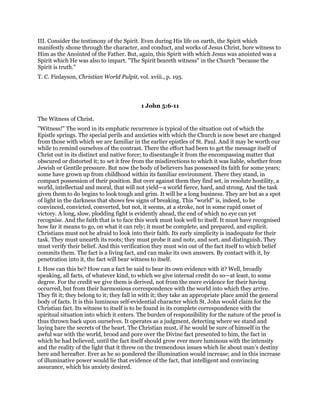 III. Consider the testimony of the Spirit. Even during His life on earth, the Spirit which
manifestly shone through the character, and conduct, and works of Jesus Christ, bore witness to
Him as the Anointed of the Father. But, again, this Spirit with which Jesus was anointed was a
Spirit which He was also to impart. "The Spirit beareth witness" in the Church "because the
Spirit is truth."
T. C. Finlayson, Christian World Pulpit, vol. xviii., p. 195.
1 John 5:6-11
The Witness of Christ.
"Witness!" The word in its emphatic recurrence is typical of the situation out of which the
Epistle springs. The special perils and anxieties with which the Church is now beset are changed
from those with which we are familiar in the earlier epistles of St. Paul. And it may be worth our
while to remind ourselves of the contrast. There the effort had been to get the message itself of
Christ out in its distinct and native force; to disentangle it from the encompassing matter that
obscured or distorted it; to set it free from the misdirections to which it was liable, whether from
Jewish or Gentile pressure. But now the body of believers has possessed its faith for some years;
some have grown up from childhood within its familiar environment. There they stand, in
compact possession of their position. But over against them they find set, in resolute hostility, a
world, intellectual and moral, that will not yield—a world fierce, hard, and strong. And the task
given them to do begins to look tough and grim. It will be a long business. They are but as a spot
of light in the darkness that shows few signs of breaking. This "world" is, indeed, to be
convinced, convicted, converted, but not, it seems, at a stroke, not in some rapid onset of
victory. A long, slow, plodding fight is evidently ahead, the end of which no eye can yet
recognise. And the faith that is to face this work must look well to itself. It must have recognised
how far it means to go, on what it can rely; it must be complete, and prepared, and explicit.
Christians must not be afraid to look into their faith. Its early simplicity is inadequate for their
task. They must unearth its roots; they must probe it and note, and sort, and distinguish. They
must verify their belief. And this verification they must win out of the fact itself to which belief
commits them. The fact is a living fact, and can make its own answers. By contact with it, by
penetration into it, the fact will bear witness to itself.
I. How can this be? How can a fact be said to bear its own evidence with it? Well, broadly
speaking, all facts, of whatever kind, to which we give internal credit do so—at least, to some
degree. For the credit we give them is derived, not from the mere evidence for their having
occurred, but from their harmonious correspondence with the world into which they arrive.
They fit it; they belong to it; they fall in with it; they take an appropriate place amid the general
body of facts. It is this luminous self-evidential character which St. John would claim for the
Christian fact. Its witness to itself is to be found in its complete correspondence with the
spiritual situation into which it enters. The burden of responsibility for the nature of the proof is
thus thrown back upon ourselves. It operates as a judgment, detecting where we stand and
laying bare the secrets of the heart. The Christian must, if he would be sure of himself in the
awful war with the world, brood and pore over the Divine fact presented to him, the fact in
which he had believed, until the fact itself should grow ever more luminous with the intensity
and the reality of the light that it threw on the tremendous issues which lie about man’s destiny
here and hereafter. Ever as he so pondered the illumination would increase; and in this increase
of illuminative power would lie that evidence of the fact, that intelligent and convincing
assurance, which his anxiety desired.
 