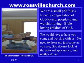 www.rossvillechurch.com 2-9-11 We are a small (20 folks), friendly congregation of God-loving, people-loving, worship-loving,  Bible-loving children of God. We would love to have you come and worship with us.  No need to dress up, just come as you are; God doesn't look at the outward appearance, and neither do we. 781 Salem Road, Rossville GA 