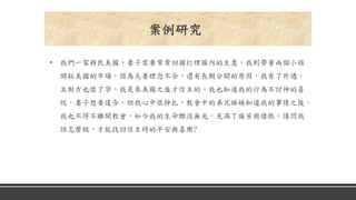 • 我們一家移民美國，妻子需要常常回國打理國內的生意，我則帶著兩個小孩
開拓美國的市場，因為夫妻理念不合，還有長期分開的原因，我有了外遇，
且對方也懷了孕，我是來美國之後才信主的，我也知道我的行為不討神的喜
悅，妻子想要復合，但我心中很掙扎，教會中的弟兄姊妹知道我的事情之後，
我也不得不離開教會，如今我的生命黯淡無光，充滿了痛苦與憤恨，請問我
該怎麼做，才能找回信主時的平安與喜樂?
案例研究
 