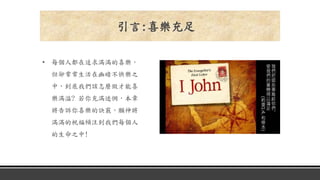 • 每個人都在追求滿滿的喜樂，
但卻常常生活在幽暗不快樂之
中，到底我們該怎麼做才能喜
樂滿溢? 若你充滿迷惘，本章
將告訴你喜樂的訣竅，願神將
滿滿的祝福傾注到我們每個人
的生命之中!
引言:喜樂充足
 