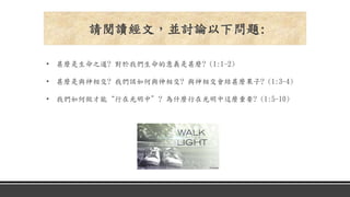 • 甚麼是生命之道? 對於我們生命的意義是甚麼? (1:1-2)
• 甚麼是與神相交? 我們該如何與神相交? 與神相交會結甚麼果子? (1:3-4)
• 我們如何做才能“行在光明中”? 為什麼行在光明中這麼重要? (1:5-10)
請閱讀經文，並討論以下問題:
 