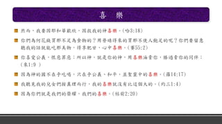 喜 樂
然而，我要因耶和華歡欣，因救我的神喜樂。(哈3:18)
你們為何花錢買那不足為食物的？用勞碌得來的買那不使人飽足的呢？你們要留意
聽我的話就能吃那美物，得享肥甘，心中喜樂。(賽55:2)
你喜愛公義，恨惡罪惡；所以神，就是你的神，用喜樂油膏你，勝過膏你的同伴；
(來1:9 )
因為神的國不在乎吃喝，只在乎公義、和平，並聖靈中的喜樂。(羅14:17)
我聽見我的兒女們按真理而行，我的喜樂就沒有比這個大的。(約三1:4)
因為你們就是我們的榮耀，我們的喜樂。(帖前2:20)
 