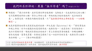 我們所求於神的，果真“無不得着”嗎？(約壹5:14-15)
陶德說，『真正的祈禱，並非是要從那全能源頭，支取能力，完成我們自己的心願；
它乃是轉變我們的心願，符合上帝的心意，俾祂的能力能經過我們，成全祂的旨
意。』勃魯克說，祈禱在約翰的思想裏，只『包括要求明白上帝的旨意，一心的順
服它。』
就是非基督徒的偉大思想家也看到此點。伊比克德（Epictetus）說，『要有勇氣的
仰視上帝說；從今以後隨你的意思對待我。我與你為一；我是你的；你認為善的，
我決不畏縮不前。領我到你要我去的地方；穿上你要我穿著的服裝。任職或離職，
留住或逃避，富貴或貧窮，你要我怎樣做？這一切出於你的旨意，我要在眾人面前，
為你辯護。』──《每日研經叢書》
5:14 我們若照他的旨意求什麼，他就聽我們，這是我們向他所存坦然無懼的心。
5:15 既然知道他聽我們一切所求的，就知道我們所求於他的，無不得著。
 