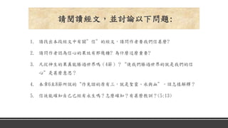 1. 請找出本段經文中有關”信”的經文，請問作者要我們信甚麼?
2. 請問作者認為信心的果效有那幾種? 為什麼這麼重要?
3. 凡從神生的果真能勝過世界嗎（4節）？“使我們勝過世界的就是我們的信
心”是甚麼意思？
4. 本章6至8節所說的“作見證的原有三，就是聖靈、水與血”，該怎樣解釋？
5. 信徒能確知自己已經有永生嗎？怎麼確知？有甚麼教訓？(5:13)
請閱讀經文，並討論以下問題:
 