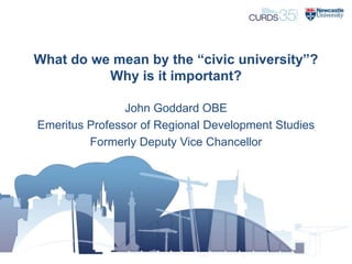 What do we mean by the “civic university”?
Why is it important?
John Goddard OBE
Emeritus Professor of Regional Development Studies
Formerly Deputy Vice Chancellor
 