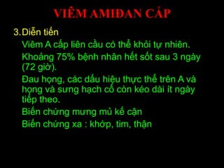 VIÊM AMIĐAN CẤP
3.Diễn tiến
Viêm A cấp liên cầu có thể khỏi tự nhiên.
Khoảng 75% bệnh nhân hết sốt sau 3 ngày
(72 giờ).
Đau họng, các dấu hiệu thực thể trên A và
họng và sưng hạch cổ còn kéo dài ít ngày
tiếp theo.
Biến chứng mưng mủ kế cận
Biến chứng xa : khớp, tim, thận
 
