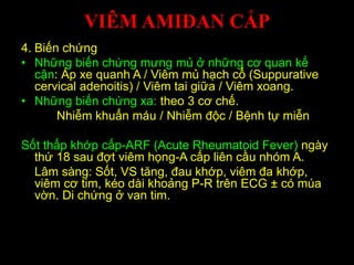 VIÊM AMIĐAN CẤP
4. Biến chứng
• Những biến chứng mưng mủ ở những cơ quan kế
cận: Áp xe quanh A / Viêm mủ hạch cổ (Suppurative
cervical adenoitis) / Viêm tai giữa / Viêm xoang.
• Những biến chứng xa: theo 3 cơ chế.
Nhiễm khuẩn máu / Nhiễm độc / Bệnh tự miễn
Sốt thấp khớp cấp-ARF (Acute Rheumatoid Fever) ngày
thứ 18 sau đợt viêm họng-A cấp liên cầu nhóm A.
Lâm sàng: Sốt, VS tăng, đau khớp, viêm đa khớp,
viêm cơ tim, kéo dài khoảng P-R trên ECG ± có múa
vờn. Di chứng ở van tim.
 
