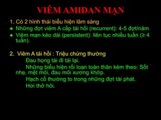 VIÊM AMIĐAN MẠN
1. Có 2 hình thái biểu hiện lâm sàng
● Những đợt viêm A cấp tái hồi (recurrent): 4-5 đợt/năm
● Viêm mạn kéo dài (persistent): liên tục nhiều tuần (≥ 4
tuần).
2. Viêm A tái hồi : Triệu chứng thường
Đau họng tái đi tái lại.
Những biểu hiện rối loạn toàn thân kèm theo: Sốt
nhẹ, mệt mỏi, đau mỏi xương khớp.
Hạch cổ thường to trong những đợt tái phát.
Hơi thở hôi.
 