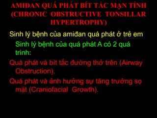 AMIĐAN QUÁ PHÁT BÍT TẮC MẠN TÍNH
(CHRONIC OBSTRUCTIVE TONSILLAR
HYPERTROPHY)
Sinh lý bệnh của amiđan quá phát ở trẻ em
Sinh lý bệnh của quá phát A có 2 quá
trình:
Quá phát và bít tắc đường thở trên (Airway
Obstruction).
Quá phát và ảnh hưởng sự tăng trưởng sọ
mặt (Craniofacial Growth).
 