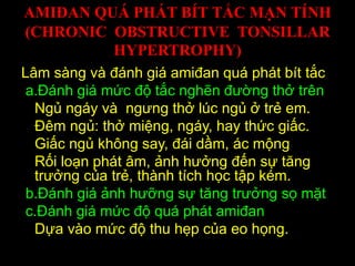 AMIĐAN QUÁ PHÁT BÍT TẮC MẠN TÍNH
(CHRONIC OBSTRUCTIVE TONSILLAR
HYPERTROPHY)
Lâm sàng và đánh giá amiđan quá phát bít tắc
a.Đánh giá mức độ tắc nghẽn đường thở trên
Ngủ ngáy và ngưng thở lúc ngủ ở trẻ em.
Đêm ngủ: thở miệng, ngáy, hay thức giấc.
Giấc ngủ không say, đái dầm, ác mộng
Rối loạn phát âm, ảnh hưởng đến sự tăng
trưởng của trẻ, thành tích học tập kém.
b.Đánh giá ảnh hưỡng sự tăng trưởng sọ mặt
c.Đánh giá mức độ quá phát amiđan
Dựa vào mức độ thu hẹp của eo họng.
 