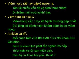 • Viêm họng rất hay gặp ở nước ta.
Tồn tại nhiều vấn đề vệ sinh thực phẩm.
Ô nhiễm môi trường khí thở.
• Viêm họng tại Hoa Kz
Viêm họng cấp : top 20 bệnh thường gặp nhất.
2% tổng số bệnh nhân khám bệnh là do Viêm
họng.
• Amiđan và VA
Mối quan tâm của BS TMH / BS Nhi khoa /BS
Gia đình.
Bệnh l{ viêm/Quá phát tắc nghẽn hô hấp.
Thích nghi và rối loạn miễn dịch.
Điều trị nội khoa hay phẫu thuật ?
 