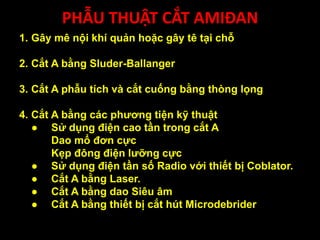 PHẪU THUẬT CẮT AMIĐAN
1. Gây mê nội khí quản hoặc gây tê tại chỗ
2. Cắt A bằng Sluder-Ballanger
3. Cắt A phẫu tích và cắt cuống bằng thòng lọng
4. Cắt A bằng các phương tiện kỹ thuật
● Sử dụng điện cao tần trong cắt A
Dao mổ đơn cực
Kẹp đông điện lưỡng cực
● Sử dụng điện tần số Radio với thiết bị Coblator.
● Cắt A bằng Laser.
● Cắt A bằng dao Siêu âm
● Cắt A bằng thiết bị cắt hút Microdebrider
 
