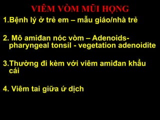 VIÊM VÒM MŨI HỌNG
1.Bệnh lý ở trẻ em – mẫu giáo/nhà trẻ
2. Mô amiđan nóc vòm – Adenoids-
pharyngeal tonsil - vegetation adenoidite
3.Thường đi kèm với viêm amiđan khẩu
cái
4. Viêm tai giữa ứ dịch
 