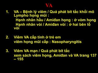 VA
1. VA – Bệnh lý viêm / Quá phát bít tắc khối mô
Lympho họng mũi :
Hạnh nhân hầu / Amiđan họng : ở vòm họng
Hạnh nhân vòi / Amiđan vòi : ở hai bên lỗ
vòi
2. Viêm VA cấp tính ở trẻ em
viêm họng mũi cấp : Nasopharyngitis
3. Viêm VA mạn / Quá phát bít tắc
xem sách viêm họng, Amiđan và VA trang 137
– 155
 