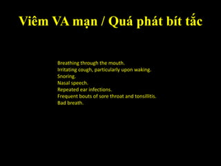 Viêm VA mạn / Quá phát bít tắc
Breathing through the mouth.
Irritating cough, particularly upon waking.
Snoring.
Nasal speech.
Repeated ear infections.
Frequent bouts of sore throat and tonsillitis.
Bad breath.
 