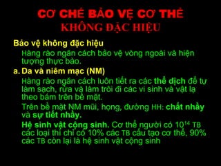 CƠ CHẾ BẢO VỆ CƠ THỂ
KHÔNG ĐẶC HIỆU
Bảo vệ không đặc hiệu
Hàng rào ngăn cách bảo vệ vòng ngoài và hiện
tượng thực bào.
a. Da và niêm mạc (NM)
Hàng rào ngăn cách luôn tiết ra các thể dịch để tự
làm sạch, rửa và làm trôi đi các vi sinh và vật lạ
theo bám trên bề mặt.
Trên bề mặt NM mũi, họng, đường HH: chất nhầy
và sự tiết nhầy.
Hệ sinh vật cộng sinh. Cơ thể người có 1014 TB
các loại thì chỉ có 10% các TB cấu tạo cơ thể, 90%
các TB còn lại là hệ sinh vật cộng sinh
 