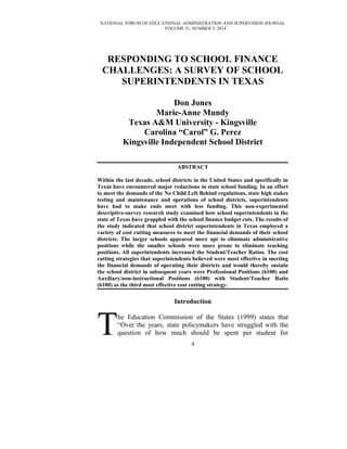 NATIONAL FORUM OF EDUCATIONAL ADMINISTRATION AND SUPERVISION JOURNAL
VOLUME 31, NUMBER 3, 2014
RESPONDING TO SCHOOL FINANCE
CHALLENGES: A SURVEY OF SCHOOL
SUPERINTENDENTS IN TEXAS
Don Jones
Marie-Anne Mundy
Texas A&M University - Kingsville
Carolina “Carol” G. Perez
Kingsville Independent School District
ABSTRACT
Within the last decade, school districts in the United States and specifically in
Texas have encountered major reductions in state school funding. In an effort
to meet the demands of the No Child Left Behind regulations, state high stakes
testing and maintenance and operations of school districts, superintendents
have had to make ends meet with less funding. This non-experimental
descriptive-survey research study examined how school superintendents in the
state of Texas have grappled with the school finance budget cuts. The results of
the study indicated that school district superintendents in Texas employed a
variety of cost cutting measures to meet the financial demands of their school
districts. The larger schools appeared more apt to eliminate administrative
positions while the smaller schools were more prone to eliminate teaching
positions. All superintendents increased the Student/Teacher Ratios. The cost
cutting strategies that superintendents believed were most effective in meeting
the financial demands of operating their districts and would thereby sustain
the school district in subsequent years were Professional Positions (6100) and
Auxiliary/non-instructional Positions (6100) with Student/Teacher Ratio
(6100) as the third most effective cost cutting strategy.
Introduction
he Education Commission of the States (1999) states that
“Over the years, state policymakers have struggled with the
question of how much should be spent per student forT 4
 