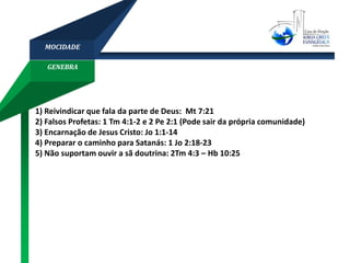 GENEBRA
MOCIDADE
1) Reivindicar que fala da parte de Deus: Mt 7:21
2) Falsos Profetas: 1 Tm 4:1-2 e 2 Pe 2:1 (Pode sair da própria comunidade)
3) Encarnação de Jesus Cristo: Jo 1:1-14
4) Preparar o caminho para Satanás: 1 Jo 2:18-23
5) Não suportam ouvir a sã doutrina: 2Tm 4:3 – Hb 10:25
 