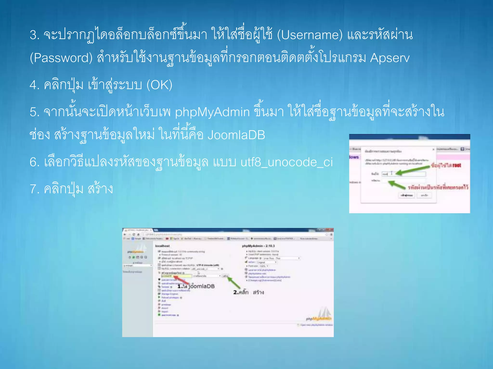 3. จะปรำกฏไดอล็อกบล็อกซ์ขึ้นมำ ให้ใส่ชื่อผู้ใช้ (Username) และรหัสผ่ำน
(Password) สำหรับใช้งำนฐำนข้อมูลที่กรอกตอนติดตตั้งโปรแกรม Apserv
4. คลิกปุ่ม เข้ำสู่ระบบ (OK)
5. จำกนั้นจะเปิดหน้ำเว็บเพ phpMyAdmin ขึ้นมำ ให้ใส่ชื่อฐำนข้อมูลที่จะสร้ำงใน
ช่อง สร้ำงฐำนข้อมูลใหม่ ในที่นี้คือ JoomlaDB
6. เลือกวิธีแปลงรหัสของฐำนข้อมูล แบบ utf8_unocode_ci
7. คลิกปุ่ม สร้ำง
 