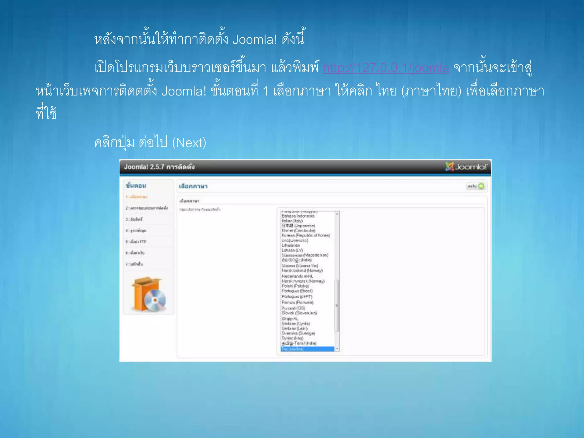 หลังจำกนั้นให้ทำกำติดตั้ง Joomla! ดังนี้
เปิดโปรแกรมเว็บบรำวเซอร์ขึ้นมำ แล้วพิมพ์ http://127.0.0.1/joomla จำกนั้นจะเข้ำสู่
หน้ำเว็บเพจกำรติดตตั้ง Joomla! ขั้นตอนที่ 1 เลือกภำษำ ให้คลิก ไทย (ภำษำไทย) เพื่อเลือกภำษำ
ที่ใช้
คลิกปุ่ม ต่อไป (Next)
 