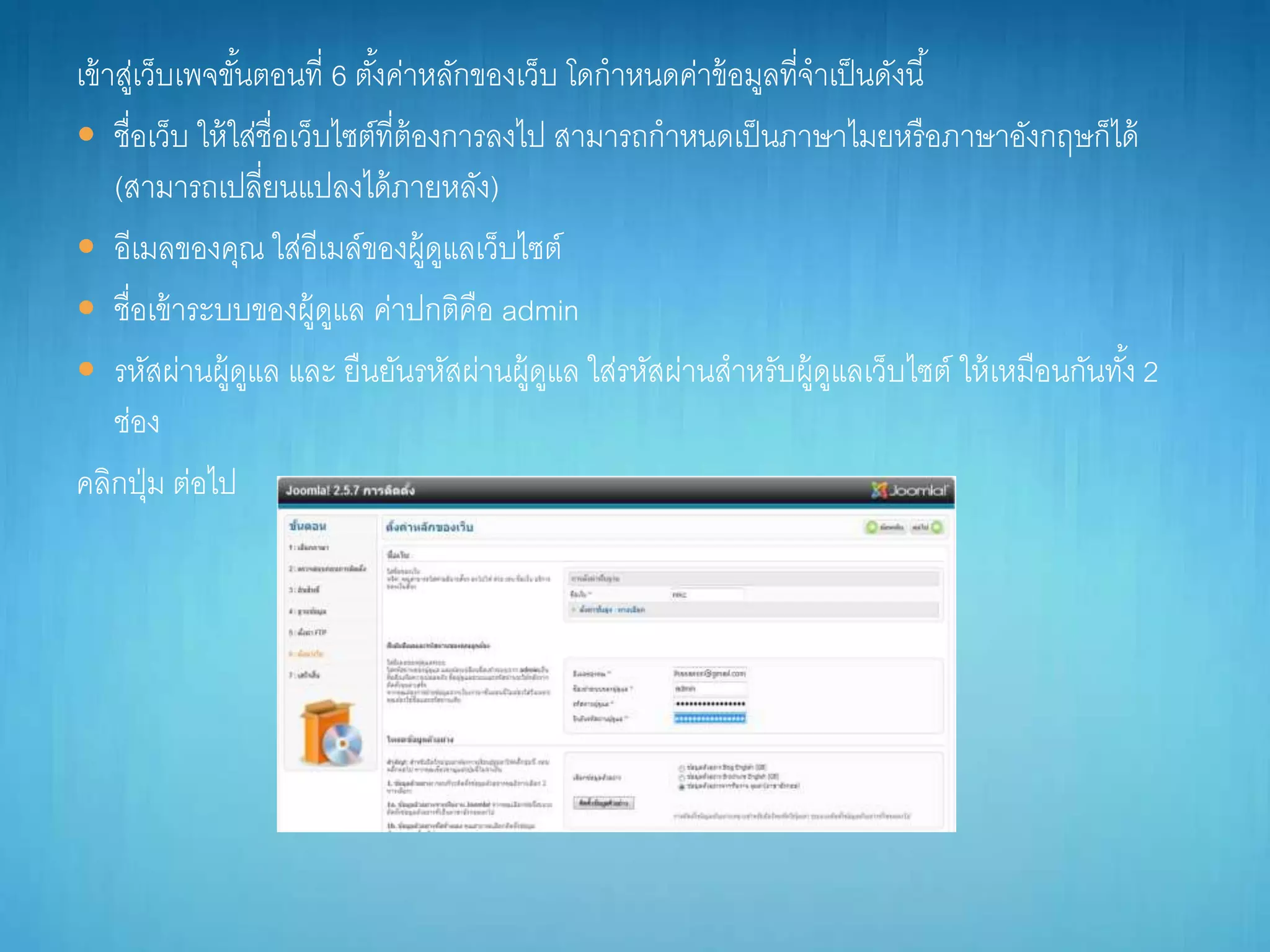 เข้ำสู่เว็บเพจขั้นตอนที่ 6 ตั้งค่ำหลักของเว็บ โดกำหนดค่ำข้อมูลที่จำเป็นดังนี้
 ชื่อเว็บ ให้ใส่ชื่อเว็บไซต์ที่ต้องกำรลงไป สำมำรถกำหนดเป็นภำษำไมยหรือภำษำอังกฤษก็ได้
(สำมำรถเปลี่ยนแปลงได้ภำยหลัง)
 อีเมลของคุณ ใส่อีเมล์ของผู้ดูแลเว็บไซต์
 ชื่อเข้ำระบบของผู้ดูแล ค่ำปกติคือ admin
 รหัสผ่ำนผู้ดูแล และ ยืนยันรหัสผ่ำนผู้ดูแล ใส่รหัสผ่ำนสำหรับผู้ดูแลเว็บไซต์ ให้เหมือนกันทั้ง 2
ช่อง
คลิกปุ่ม ต่อไป
 