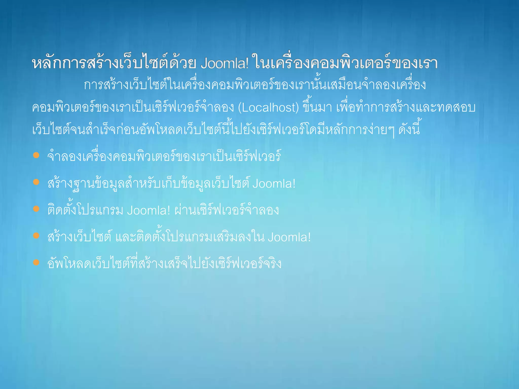 กำรสร้ำงเว็บไซต์ในเครื่องคอมพิวเตอร์ของเรำนั้นเสมือนจำลองเครื่อง
คอมพิวเตอร์ของเรำเป็นเซิร์ฟเวอร์จำลอง (Localhost) ขึ้นมำ เพื่อทำกำรสร้ำงและทดสอบ
เว็บไซต์จนสำเร็จก่อนอัพโหลดเว็บไซต์นี้ไปยังเซิร์ฟเวอร์โดมีหลักกำรง่ำยๆ ดังนี้
 จำลองเครื่องคอมพิวเตอร์ของเรำเป็นเซิร์ฟเวอร์
 สร้ำงฐำนข้อมูลสำหรับเก็บข้อมูลเว็บไซต์ Joomla!
 ติดตั้งโปรแกรม Joomla! ผ่ำนเซิร์ฟเวอร์จำลอง
 สร้ำงเว็บไซต์ และติดตั้งโปรแกรมเสริมลงใน Joomla!
 อัพโหลดเว็บไซต์ที่สร้ำงเสร็จไปยังเซิร์ฟเวอร์จริง
 