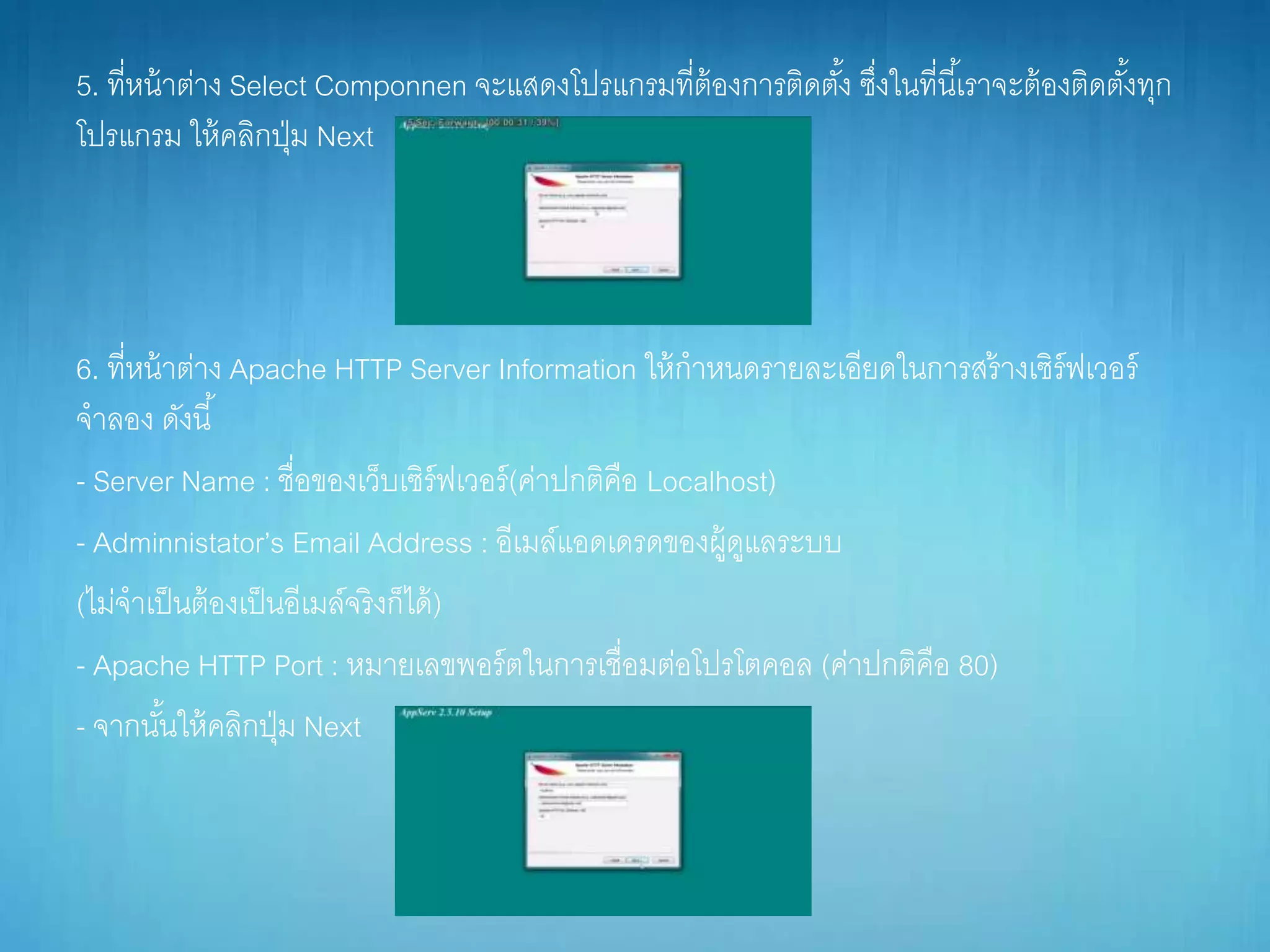 5. ที่หน้ำต่ำง Select Componnen จะแสดงโปรแกรมที่ต้องกำรติดตั้ง ซึ่งในที่นี้เรำจะต้องติดตั้งทุก
โปรแกรม ให้คลิกปุ่ม Next
6. ที่หน้ำต่ำง Apache HTTP Server Information ให้กำหนดรำยละเอียดในกำรสร้ำงเซิร์ฟเวอร์
จำลอง ดังนี้
- Server Name : ชื่อของเว็บเซิร์ฟเวอร์(ค่ำปกติคือ Localhost)
- Adminnistator’s Email Address : อีเมล์แอดเดรดของผู้ดูแลระบบ
(ไม่จำเป็นต้องเป็นอีเมล์จริงก็ได้)
- Apache HTTP Port : หมำยเลขพอร์ตในกำรเชื่อมต่อโปรโตคอล (ค่ำปกติคือ 80)
- จำกนั้นให้คลิกปุ่ม Next
 