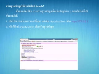 สร้างฐานข้อมูลให้กับเว็บไซต์ Joomla!
ขั้นตอนต่อไปคือ การสร้างฐานข้อมูลเพื่อเก็บข้อมูลต่าง ๆ ของเว็ยไซต์ซึ่งมี
ขั้นตอนดังนี้
1. เปิดโปรแกรมเว็บบราวเซอร์ขึ้นมา แล้วพิม http://localhost หรือ http://127.0.0.1
2. คลิกที่ลิงค์ phpMyAdmin เพื่อสร้างฐานข้อมูล
 