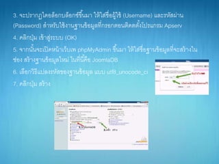 3. จะปรำกฏไดอล็อกบล็อกซ์ขึ้นมำ ให้ใส่ชื่อผู้ใช้ (Username) และรหัสผ่ำน
(Password) สำหรับใช้งำนฐำนข้อมูลที่กรอกตอนติดตตั้งโปรแกรม Apserv
4. คลิกปุ่ม เข้ำสู่ระบบ (OK)
5. จำกนั้นจะเปิดหน้ำเว็บเพ phpMyAdmin ขึ้นมำ ให้ใส่ชื่อฐำนข้อมูลที่จะสร้ำงใน
ช่อง สร้ำงฐำนข้อมูลใหม่ ในที่นี้คือ JoomlaDB
6. เลือกวิธีแปลงรหัสของฐำนข้อมูล แบบ utf8_unocode_ci
7. คลิกปุ่ม สร้ำง
 