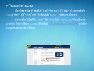 ดาวโหลดและติดตั้ง Joomla!
เมื่อสร้างฐานข้อมูลสาเร็จเรียบร้อยแล้ว ขั้นตอนต่อไปคือการดาวน์ไหลดและติดตั้ง
Joomla! เพื่อสร้างเว็บไซต์กัน โดหนังสือเล่มนี้จะใช้Joomla! เวอร์ชั่น 2.5 เป็นหลัก
ก่อนจะสร้างเว็บไซต์ด้ว Joomla! ได้นั้น จะต้องติดตั้ง Joomla! บนเซิร์ฟเวอราลอง
ลองเสีก่อน โดยดาวน์โหลด Joomla! ได้ที่เว็บไซต์www.joomla.org/download.html แล้วเลือก
เลือกเวอร์ชั่นที่ต้องการดาวน์โหลด
 