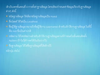 เข้ำเว็บเพจขั้นตอนที่ 4 กำรตั้งค่ำฐำนข้อมูล โดจะต้องกำหนดค่ำข้อมูลเกียวกับฐำนข้อมูล
ต่ำงๆ ดังนี้
 ชนิดฐำนข้อมูล ให้เลือกชนิดฐำนข้อมูลเป็น mysql
 ชื่อโฮสต์ ให้ใส่เป็น Localhost
 ชื่อผู้ใช้ฐำนข้อมูล หมำยถึงชื่อผู้ใช้งำน (username) สำหรับเข้ำใช้งำนฐำนข้อมูล ในที่นี้
คือ root ซึ่งเป็นค่ำปกติ
 รหัสผ่ำน ให้ใส่รหัสผ่ำนสำหรับเข้ำใช้งำนฐำนข้อมูลตำมที่กำหนดในขั้นตอนติดตั้ง
ApServ (ถ้ำไม่ได้กำหดให้วันเว้นว่ำงไว้)
 ชื่อฐำนข้อมูล ให้ใส่ชื่อฐำนข้อมูลที่ได้สร้ำงไว้
คลิกปุ่ม ต่อไป
 