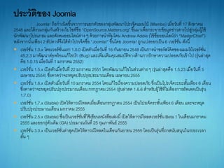Joomla! ถือกำเนิดขึ้นจำกกำรแยกตัวของกลุ่มพัฒนำโปรเจ็คแมมโบ้ (Mambo) เมื่อวันที่ 17 สิงหำคม
2548 และได้รวมกลุ่มกันสร้ำงเว็บไซต์ชื่อ “OpenSource.Matters.org” ขึ้นมำเพื่อกระจำยข้อมูลข่ำวสำรไปสู่กลุ่มผู้ใช้
นักพัฒนำโปรแกรม และสังคมออนไลน์ต่ำง ๆ ด้วยกำรนำทีมโดน Andrew Addie (ใช้ชื่อออนไลน์ว่ำ “MasterChief”)
หลังจำกนั้นเพียง 2 สัปดำห์จึงได้ทำโปรเจ็คชื่อ “Joomla!” ขึ้นโดย Joomla! ถูกแบ่งออกเป็น 6 เวอร์ชั่น ดังนี้
 เวอร์ชั่น 1.0.x โดยเวอร์ชั่นแรก 1.0.0 เปิดตัวเมื่อวันที่ 16 กันยำยน 2548 เป็นกำรนำชอร์สโค้ดของแมมโบ้เวอร์ชั่น
45.2.3 มำพัฒนำต่อพร้อมแก้ไขบัก (Bug) และเพิ่มเติมคุณสมบัติทำงด้ำนกำรรักษำควำมปลอดภัยเข้ำไป (รุ่นล่ำสุด
คือ 1.0.15 เมื่อวันที่ 1 มกรำคม 2552)
 เวอร์ชั่น 1.5.x เปิดตัวเมื่อวันที่ 22 มกรำคม 2551 โดยพัฒนำแก้ไขในส่วนต่ำง ๆ (รุ่นล่ำสุดคือ 1.5.23 เมื่อวันที่ 5
เมษำยน 2554) ซึ่งคำดว่ำจะหยุดปรับปรุงประมำณเดือน เมษำยน 2555
 เวอร์ชั่น 1.6.x เปิดตัวเมื่อวันที่ 10 มกรำคม 2554 โดยแก้ไขเรื่องควำมปลอดภัย ซึ่งเป็นโปรเจ็คระยะสั้นเพียง 6 เดือน
ซึ่งคำดว่ำจะหยุดปรับปรุงประมำณเดือน กรกฎำคม2554 (รุ่นล่ำสด 1.6.6 สำหรับผู้ใช้ที่ไม่ต้องกำรอัพเดตเป็นรุ่น
1.7.0)
 เวอร์ชั่น 1.7.x (Stable) เปิดให้ดำวน์โหลดเมื่อเดือนกรกฎำคม 2554 เป็นโปรเจ็คระสั้นเพียง 6 เดือน และจะหยุด
ปรับปรุงประมำณเดือน มกรำคม 2555
 เวอร์ชั่น 2.5.x (Stable) ซึ่งเป็นเวอร์ชั่นที่ใช้เขียนหนังสือเล่มนี้เปิดให้ดำวน์โหลดเวอร์ชั่น Beta 1 ในเดือนมกรำคม
2555 และออกรุ่ตัวเต็ม (GA) ประมำณวันที่ 25 กุมภำพันธ์ 2555
 เวอร์ชั่น 3.0.x เป็นเวอร์ชั่นล่ำสุดเปิดให้ดำวน์โหลดในเดือนกันยำยน 2555 โดยเป็นรุ่นที่ถกสนับสนุนในระยะเวลำ
สั้น ๆ
 