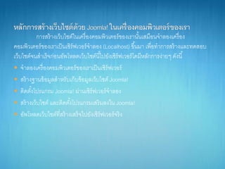 กำรสร้ำงเว็บไซต์ในเครื่องคอมพิวเตอร์ของเรำนั้นเสมือนจำลองเครื่อง
คอมพิวเตอร์ของเรำเป็นเซิร์ฟเวอร์จำลอง (Localhost) ขึ้นมำ เพื่อทำกำรสร้ำงและทดสอบ
เว็บไซต์จนสำเร็จก่อนอัพโหลดเว็บไซต์นี้ไปยังเซิร์ฟเวอร์โดมีหลักกำรง่ำยๆ ดังนี้
 จำลองเครื่องคอมพิวเตอร์ของเรำเป็นเซิร์ฟเวอร์
 สร้ำงฐำนข้อมูลสำหรับเก็บข้อมูลเว็บไซต์ Joomla!
 ติดตั้งโปรแกรม Joomla! ผ่ำนเซิร์ฟเวอร์จำลอง
 สร้ำงเว็บไซต์ และติดตั้งโปรแกรมเสริมลงใน Joomla!
 อัพโหลดเว็บไซต์ที่สร้ำงเสร็จไปยังเซิร์ฟเวอร์จริง
 