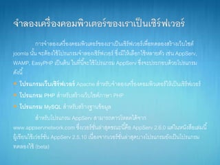 กำรจำลองเครื่องคอมพิวเตอร์ของเรำเป็นเซิร์ฟเวอร์เพื่อทดลองสร้ำงเว็บไซต์
joomla นั้น จะต้องใช้โปรแกรมจำลองเซิร์ฟเวอร์ ซึ่งมีให้เลือกใช้หลำยตัว เช่น AppServ,
WAMP, EasyPHP เป็นต้น ในที่นี้จะใช้โปรแกรม AppServ ซึ่งจะประกอบด้วยโปรแกรม
ดังนี้
 โปรแกรมเว็บเซิร์ฟเวอร์ Apache สำหรับจำลองเครื่องคอมพิวเตอร์ให้เป็นเซิร์ฟเวอร์
 โปรแกรม PHP สำหรับสร้ำงเว็บไซต์ภำษำ PHP
 โปรแกรม MySQL สำหรับสร้ำงฐำนข้อมูล
สำหรับโปรแกรม AppServ สำมำรถดำวโหลดได้จำก
www.appservnetwork.com ซึ่งเวอร์ชั่นล่ำสุดขณะนี้คือ AppServ 2.6.0 แต่ในหนังสือเล่มนี้
ผู้เขียนใช้เว่อร์ชั่น AppServ 2.5.10 เนื่องจำกเวอร์ชั่นล่ำสุดบำงโปรแกรมยังเป็นโปรแกรม
ทดลองใช้ (beta)
 