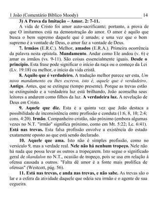 1 João (Comentário Bíblico Moody) 14 
3) A Prova da Imitação – Amor. 2: 7-11. 
A vida de Cristo foi amor auto-sacrificante; portanto, a prova de 
que O imitarmos está na demonstração do amor. O amor é aquilo que 
busca o bem supremo daquele que é amado; e uma vez que o bem 
supremo é a vontade de Deus, o amor faz a vontade de Deus. 
7. Irmãos (E.R.C.). Melhor, amados (E.R.A.). Primeira ocorrência 
da palavra nesta epístola. Mandamento. Andar como Ele andou (v. 6) e 
amar os irmãos (vs. 9-11). São coisas essencialmente iguais. Desde o 
princípio. Esta frase pode significar o início da raça ou o começo da Lei 
(Lv. 19:18) ou melhor, o início da vida cristã. 
8. Aquilo que é verdadeiro. A tradução melhor parece ser esta, Um 
novo mandamento eu lhes escrevo, isto é, aquele que é verdadeiro. 
Antigo. Antes, que se extingue (tempo presente). Porque as trevas estão 
se extinguindo e a verdadeira luz está brilhando, João aconselha seus 
leitores a andarem como filhos da luz. A verdadeira luz. A revelação de 
Deus em Cristo. 
9. Aquele que diz. Esta é a quinta vez que João destaca a 
possibilidade de inconsistência entre profissão e conduta (1:6, 8, 10; 2:4; 
cons. 4:20). Irmão. Companheiro cristão, não próximo (embora algumas 
vezes no N.T. "irmão" significa próximo, como em Mt. 5:22; Lc. 6:41). 
Está nas trevas. Esta falsa profissão envolve a existência do estado 
exatamente oposto ao que está sendo declarado. 
10. Aquele que ama. Isto não é simples profissão, como no 
versículo 9, mas a verdade real. Nele não há nenhum tropeço. Nele não 
há nada que possa levar os outros a tropeçarem. Isto segue o significado 
geral de skandalon no N.T., ocasião de tropeço, pois se usa em relação à 
ofensa causada a outros. "Falta dê amor é a fonte mais prolífica de 
ofensas" (Westcott, pág. 56). 
11. Está nas trevas, e anda nas trevas, e não sabe. As trevas são o 
lar e a esfera da atividade daquele que odeia seu irmão e o agente de sua 
cegueira. 
 