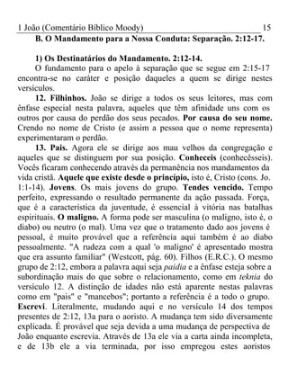 1 João (Comentário Bíblico Moody) 15 
B. O Mandamento para a Nossa Conduta: Separação. 2:12-17. 
1) Os Destinatários do Mandamento. 2:12-14. 
O fundamento para o apelo à separação que se segue em 2:15-17 
encontra-se no caráter e posição daqueles a quem se dirige nestes 
versículos. 
12. Filhinhos. João se dirige a todos os seus leitores, mas com 
ênfase especial nesta palavra, aqueles que têm afinidade uns com os 
outros por causa do perdão dos seus pecados. Por causa do seu nome. 
Crendo no nome de Cristo (e assim a pessoa que o nome representa) 
experimentaram o perdão. 
13. Pais. Agora ele se dirige aos mau velhos da congregação e 
aqueles que se distinguem por sua posição. Conheceis (conhecêsseis). 
Vocês ficaram conhecendo através da permanência nos mandamentos da 
vida cristã. Aquele que existe desde o princípio, isto é, Cristo (cons. Jo. 
1:1-14). Jovens. Os mais jovens do grupo. Tendes vencido. Tempo 
perfeito, expressando o resultado permanente da ação passada. Força, 
que é a característica da juventude, é essencial à vitória nas batalhas 
espirituais. O maligno. A forma pode ser masculina (o maligno, isto é, o 
diabo) ou neutro (o mal). Uma vez que o tratamento dado aos jovens é 
pessoal, é muito provável que a referência aqui também é ao diabo 
pessoalmente. "A rudeza com a qual 'o maligno' é apresentado mostra 
que era assunto familiar" (Westcott, pág. 60). Filhos (E.R.C.). O mesmo 
grupo de 2:12, embora a palavra aqui seja paidia e a ênfase esteja sobre a 
subordinação mais do que sobre o relacionamento, como em teknia do 
versículo 12. A distinção de idades não está aparente nestas palavras 
como em "pais" e "mancebos"; portanto a referência é a todo o grupo. 
Escrevi. Literalmente, mudando aqui e no versículo 14 dos tempos 
presentes de 2:12, 13a para o aoristo. A mudança tem sido diversamente 
explicada. É provável que seja devida a uma mudança de perspectiva de 
João enquanto escrevia. Através de 13a ele via a carta ainda incompleta, 
e de 13b ele a via terminada, por isso empregou estes aoristos 
 