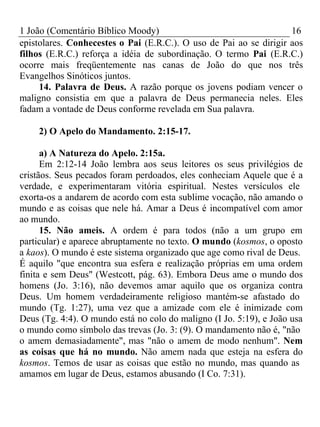 1 João (Comentário Bíblico Moody) 16 
epistolares. Conhecestes o Pai (E.R.C.). O uso de Pai ao se dirigir aos 
filhos (E.R.C.) reforça a idéia de subordinação. O termo Pai (E.R.C.) 
ocorre mais freqüentemente nas canas de João do que nos três 
Evangelhos Sinóticos juntos. 
14. Palavra de Deus. A razão porque os jovens podiam vencer o 
maligno consistia em que a palavra de Deus permanecia neles. Eles 
fadam a vontade de Deus conforme revelada em Sua palavra. 
2) O Apelo do Mandamento. 2:15-17. 
a) A Natureza do Apelo. 2:15a. 
Em 2:12-14 João lembra aos seus leitores os seus privilégios de 
cristãos. Seus pecados foram perdoados, eles conheciam Aquele que é a 
verdade, e experimentaram vitória espiritual. Nestes versículos ele 
exorta-os a andarem de acordo com esta sublime vocação, não amando o 
mundo e as coisas que nele há. Amar a Deus é incompatível com amor 
ao mundo. 
15. Não ameis. A ordem é para todos (não a um grupo em 
particular) e aparece abruptamente no texto. O mundo (kosmos, o oposto 
a kaos). O mundo é este sistema organizado que age como rival de Deus. 
É aquilo "que encontra sua esfera e realização próprias em uma ordem 
finita e sem Deus" (Westcott, pág. 63). Embora Deus ame o mundo dos 
homens (Jo. 3:16), não devemos amar aquilo que os organiza contra 
Deus. Um homem verdadeiramente religioso mantém-se afastado do 
mundo (Tg. 1:27), uma vez que a amizade com ele é inimizade com 
Deus (Tg. 4:4). O mundo está no colo do maligno (I Jo. 5:19), e João usa 
o mundo como símbolo das trevas (Jo. 3: (9). O mandamento não é, "não 
o amem demasiadamente", mas "não o amem de modo nenhum". Nem 
as coisas que há no mundo. Não amem nada que esteja na esfera do 
kosmos. Temos de usar as coisas que estão no mundo, mas quando as 
amamos em lugar de Deus, estamos abusando (I Co. 7:31). 
 