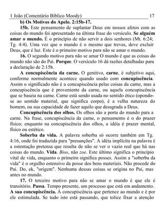 1 João (Comentário Bíblico Moody) 17 
b) Os Motivos do Apelo. 2:15b-17. 
15b. Este pensamento de suplantar Deus em nossos afetos com as 
coisas do mundo foi apresentado na última frase do versículo. Se alguém 
amar o mundo. É o princípio de não servir a dois senhores (Mt. 6:24; 
Tg. 4:4). Uma vez que o mundo é o mesmo que trevas, deve excluir 
Deus, que é luz. Este é o primeiro motivo para não se amar o mundo. 
16. O segundo motivo para não se amar O mundo é que as coisas do 
mundo não são do Pai. Porque. O versículo 16 dá razões detalhadas para 
a declaração de 2:15b. 
A concupiscência da carne. O genitivo, carne, é subjetivo aqui, 
conforme normalmente acontece quando usado com concupiscência. 
Assim o significado não é a concupiscência pelas coisas da carne, mas a 
concupiscência que é proveniente da carne, ou aquela concupiscência 
que se baseia na carne. Carne está sendo usada no sentido ético (opondo-se 
ao sentido material, que significa corpo), é a velha natureza do 
homem, ou sua capacidade de fazer aquilo que desagrada a Deus. 
Concupiscência dos olhos. Os olhos são a porta do mundo para a 
carne. Na frase, concupiscência da carne, o pensamento é o do prazer 
físico; enquanto na concupiscência dos olhos, a idéia é prazer mental, 
físico ou estético. 
Soberba da vida. A palavra soberba só ocorre também em Tg. 
4:16, onde foi traduzida para "presunções". A idéia implícita na palavra é 
a ostentação pretensa que resulta de não se ver o vazio real que há nas 
coisas do mundo. Vida. Bios, não zoe. Este último significa o principio 
vital de vida, enquanto o primeiro significa posses. Assim a "soberba da 
vida" é o orgulho ostensivo da posse dos bens materiais. Não procede do 
Pai. Do, ek, "origem". Nenhuma dessas coisas se origina no Pai, mas 
antes no mundo. 
17. O terceiro motivo para não se amar o mundo é que ele é 
transitório. Passa. Tempo presente, um processo que está em andamento. 
A sua concupiscência. À concupiscência que pertence ao mundo e é por 
ele estimulada. Se tudo isto está passando, que tolice fixar a atenção 
 