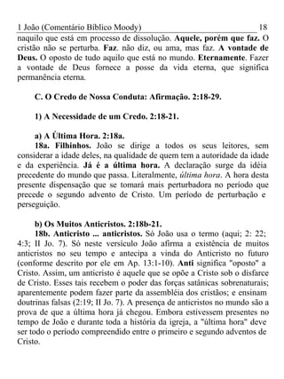1 João (Comentário Bíblico Moody) 18 
naquilo que está em processo de dissolução. Aquele, porém que faz. O 
cristão não se perturba. Faz. não diz, ou ama, mas faz. A vontade de 
Deus. O oposto de tudo aquilo que está no mundo. Eternamente. Fazer 
a vontade de Deus fornece a posse da vida eterna, que significa 
permanência eterna. 
C. O Credo de Nossa Conduta: Afirmação. 2:18-29. 
1) A Necessidade de um Credo. 2:18-21. 
a) A Última Hora. 2:18a. 
18a. Filhinhos. João se dirige a todos os seus leitores, sem 
considerar a idade deles, na qualidade de quem tem a autoridade da idade 
e da experiência. Já é a última hora. A declaração surge da idéia 
precedente do mundo que passa. Literalmente, última hora. A hora desta 
presente dispensação que se tomará mais perturbadora no período que 
precede o segundo advento de Cristo. Um período de perturbação e 
perseguição. 
b) Os Muitos Anticristos. 2:18b-21. 
18b. Anticristo ... anticristos. Só João usa o termo (aqui; 2: 22; 
4:3; II Jo. 7). Só neste versículo João afirma a existência de muitos 
anticristos no seu tempo e antecipa a vinda do Anticristo no futuro 
(conforme descrito por ele em Ap. 13:1-10). Anti significa "oposto" a 
Cristo. Assim, um anticristo é aquele que se opõe a Cristo sob o disfarce 
de Cristo. Esses tais recebem o poder das forças satânicas sobrenaturais; 
aparentemente podem fazer parte da assembléia dos cristãos; e ensinam 
doutrinas falsas (2:19; II Jo. 7). A presença de anticristos no mundo são a 
prova de que a última hora já chegou. Embora estivessem presentes no 
tempo de João e durante toda a história da igreja, a "última hora" deve 
ser todo o período compreendido entre o primeiro e segundo adventos de 
Cristo. 
 