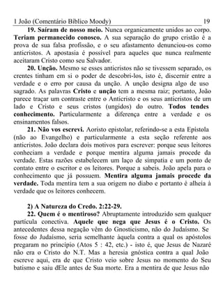 1 João (Comentário Bíblico Moody) 19 
19. Saíram de nosso meio. Nunca organicamente unidos ao corpo. 
Teriam permanecido conosco. A sua separação do grupo cristão é a 
prova de sua falsa profissão, e o seu afastamento denunciou-os como 
anticristos. A apostasia é possível para aqueles que nunca realmente 
aceitaram Cristo como seu Salvador. 
20. Unção. Mesmo se esses anticristos não se tivessem separado, os 
crentes tinham em si o poder de descobri-los, isto é, discernir entre a 
verdade e o erro por causa da unção. A unção designa algo de uso 
sagrado. As palavras Cristo e unção tem a mesma raiz; portanto, João 
parece traçar um contraste entre o Anticristo e os seus anticristos de um 
lado e Cristo e seus cristos (ungidos) do outro. Todos tendes 
conhecimento. Particularmente a diferença entre a verdade e os 
ensinamentos falsos. 
21. Não vos escrevi. Aoristo epistolar, referindo-se a esta Epístola 
(não ao Evangelho) e particularmente a esta seção referente aos 
anticristos. João declara dois motivos para escrever: porque seus leitores 
conheciam a verdade e porque mentira alguma jamais procede da 
verdade. Estas razões estabelecem um laço de simpatia e um ponto de 
contato entre o escritor e os leitores. Porque a sabeis. João apela para o 
conhecimento que já possuem. Mentira alguma jamais procede da 
verdade. Toda mentira tem a sua origem no diabo e portanto é alheia à 
verdade que os leitores conhecem. 
2) A Natureza do Credo. 2:22-29. 
22. Quem é o mentiroso? Abruptamente introduzido sem qualquer 
partícula conectiva. Aquele que nega que Jesus é o Cristo. Os 
antecedentes dessa negação vêm do Gnosticismo, não do Judaísmo. Se 
fosse do Judaísmo, seria semelhante àquela contra a qual os apóstolos 
pregaram no princípio (Atos 5 : 42, etc.) - isto é, que Jesus de Nazaré 
não era o Cristo do N.T. Mas a heresia gnóstica contra a qual João 
escreve aqui, era de que Cristo veio sobre Jesus no momento do Seu 
batismo e saiu dEle antes de Sua morte. Era a mentira de que Jesus não 
 