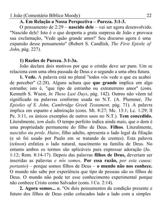 1 João (Comentário Bíblico Moody) 22 
A. Em Relação a Nossa Perspectiva – Pureza. 3:1-3. 
O pensamento de 2:29 – nascido dele – vai ser agora desenvolvido. 
"Nascido dele! Isto é o que desperta a grata surpresa de João e provoca 
sua exclamação, 'Vede quão grande amor!' Seu discurso agora é uma 
expansão desse pensamento" (Robert S. Candlish, The First Epistle of 
John, pág. 227). 
1) Razões de Pureza. 3:1-3a. 
João declara dois motivos por que o cristão deve ser puro. Um se 
relaciona com uma obra passada de Deus e o segundo a uma obra futura. 
1. Vede. A palavra está no plural "todos vós vede o que eu acabei 
de perceber" (2:28). Alguns achara que que grande implica em algo 
estranho; isto é, "que tipo de estranho ou extraterreno amor" (cons. 
Kenneth S. Wuest, In These Last Days, pág. 142). Outros não vêem tal 
significado na palavras conforme usada no N.T. (A. Plummer, The 
Epistles of S. John, Cambridge Greek Testament, pág. 71). A palavra 
implica em espanto e admiração (cons. Mt. 8:27; Mc. 13:1; Lc. 1:29; lI 
Pe. 3:11, os únicos exemplos de outros usos no N.T.). Tem concedido. 
Literalmente, tem dado. O tempo perfeito indica ainda mais, que o dom é 
uma propriedade permanente do filho de Deus. Filhos. Literalmente, 
nascidos ou prole. Huios, filho adulto, apresenta o lado legal da filiação 
(e só foi usado por Paulo em se tratando de crentes). Esta palavra 
(teknon) enfatiza o lado natural, nascimento na família de Deus. No 
entanto ambos os termos são aplicáveis para expressar adoração (Jo. 
1:12; Rom. 8:14-17). Depois das palavras filhos de Deus, deveriam ser 
inseridas as palavras e nós somos. Por essa razão, por esta causa; 
portanto) – porque somos filhos de Deus – o mundo não nos conhece. 
O mundo não sabe por experiência que tipo de pessoas são os filhos de 
Deus. O mundo não pode ter esse conhecimento experimental porque 
não conhece Cristo como Salvador (cons. l Co. 2:14). 
2. Agora somos... e. "Os dois pensamentos da condição presente e 
futuro dos filhos de Deus estão colocados lado a lado com a simples 
 